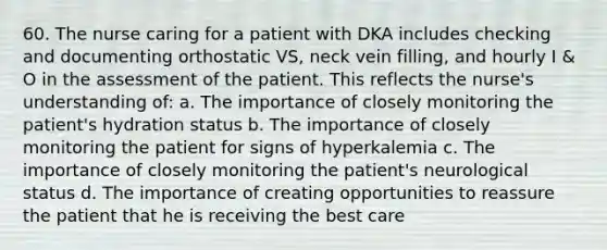 60. The nurse caring for a patient with DKA includes checking and documenting orthostatic VS, neck vein filling, and hourly I & O in the assessment of the patient. This reflects the nurse's understanding of: a. The importance of closely monitoring the patient's hydration status b. The importance of closely monitoring the patient for signs of hyperkalemia c. The importance of closely monitoring the patient's neurological status d. The importance of creating opportunities to reassure the patient that he is receiving the best care