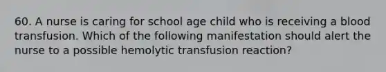 60. A nurse is caring for school age child who is receiving a blood transfusion. Which of the following manifestation should alert the nurse to a possible hemolytic transfusion reaction?