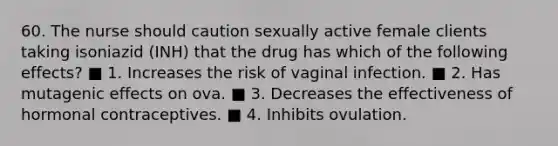 60. The nurse should caution sexually active female clients taking isoniazid (INH) that the drug has which of the following effects? ■ 1. Increases the risk of vaginal infection. ■ 2. Has mutagenic effects on ova. ■ 3. Decreases the effectiveness of hormonal contraceptives. ■ 4. Inhibits ovulation.