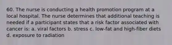 60. The nurse is conducting a health promotion program at a local hospital. The nurse determines that additional teaching is needed if a participant states that a risk factor associated with cancer is: a. viral factors b. stress c. low-fat and high-fiber diets d. exposure to radiation