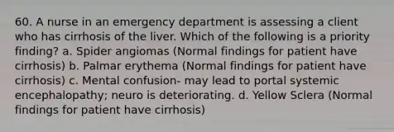 60. A nurse in an emergency department is assessing a client who has cirrhosis of the liver. Which of the following is a priority finding? a. Spider angiomas (Normal findings for patient have cirrhosis) b. Palmar erythema (Normal findings for patient have cirrhosis) c. Mental confusion- may lead to portal systemic encephalopathy; neuro is deteriorating. d. Yellow Sclera (Normal findings for patient have cirrhosis)