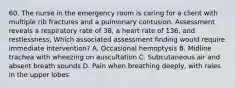 60. The nurse in the emergency room is caring for a client with multiple rib fractures and a pulmonary contusion. Assessment reveals a respiratory rate of 38, a heart rate of 136, and restlessness, Which associated assessment finding would require immediate intervention? A. Occasional hemoptysis B. Midline trachea with wheezing on auscultation C. Subcutaneous air and absent breath sounds D. Pain when breathing deeply, with rales in the upper lobes