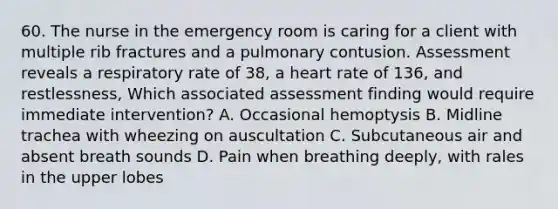 60. The nurse in the emergency room is caring for a client with multiple rib fractures and a pulmonary contusion. Assessment reveals a respiratory rate of 38, a heart rate of 136, and restlessness, Which associated assessment finding would require immediate intervention? A. Occasional hemoptysis B. Midline trachea with wheezing on auscultation C. Subcutaneous air and absent breath sounds D. Pain when breathing deeply, with rales in the upper lobes