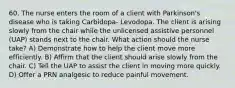 60. The nurse enters the room of a client with Parkinson's disease who is taking Carbidopa- Levodopa. The client is arising slowly from the chair while the unlicensed assistive personnel (UAP) stands next to the chair. What action should the nurse take? A) Demonstrate how to help the client move more efficiently. B) Affirm that the client should arise slowly from the chair. C) Tell the UAP to assist the client in moving more quickly. D) Offer a PRN analgesic to reduce painful movement.