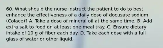 60. What should the nurse instruct the patient to do to best enhance the effectiveness of a daily dose of docusate sodium (Colace)? A. Take a dose of mineral oil at the same time. B. Add extra salt to food on at least one meal tray. C. Ensure dietary intake of 10 g of fiber each day. D. Take each dose with a full glass of water or other liquid.