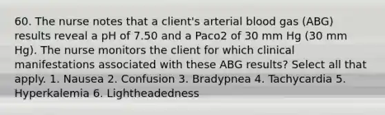 60. The nurse notes that a client's arterial blood gas (ABG) results reveal a pH of 7.50 and a Paco2 of 30 mm Hg (30 mm Hg). The nurse monitors the client for which clinical manifestations associated with these ABG results? Select all that apply. 1. Nausea 2. Confusion 3. Bradypnea 4. Tachycardia 5. Hyperkalemia 6. Lightheadedness