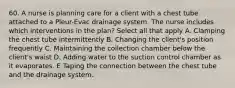 60. A nurse is planning care for a client with a chest tube attached to a Pleur-Evac drainage system. The nurse includes which interventions in the plan? Select all that apply A. Clamping the chest tube intermittently B. Changing the client's position frequently C. Maintaining the collection chamber below the client's waist D. Adding water to the suction control chamber as it evaporates. E Taping the connection between the chest tube and the drainage system.