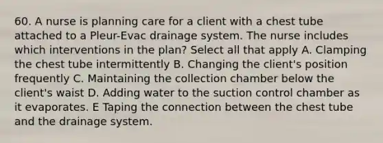 60. A nurse is planning care for a client with a chest tube attached to a Pleur-Evac drainage system. The nurse includes which interventions in the plan? Select all that apply A. Clamping the chest tube intermittently B. Changing the client's position frequently C. Maintaining the collection chamber below the client's waist D. Adding water to the suction control chamber as it evaporates. E Taping the connection between the chest tube and the drainage system.