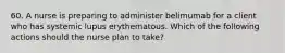 60. A nurse is preparing to administer belimumab for a client who has systemic lupus erythematous. Which of the following actions should the nurse plan to take?