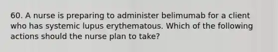 60. A nurse is preparing to administer belimumab for a client who has systemic lupus erythematous. Which of the following actions should the nurse plan to take?