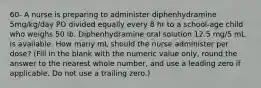 60- A nurse is preparing to administer diphenhydramine 5mg/kg/day PO divided equally every 8 hr to a school-age child who weighs 50 lb. Diphenhydramine oral solution 12.5 mg/5 mL is available. How many mL should the nurse administer per dose? (Fill in the blank with the numeric value only, round the answer to the nearest whole number, and use a leading zero if applicable. Do not use a trailing zero.)