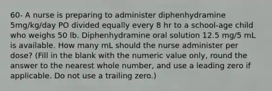 60- A nurse is preparing to administer diphenhydramine 5mg/kg/day PO divided equally every 8 hr to a school-age child who weighs 50 lb. Diphenhydramine oral solution 12.5 mg/5 mL is available. How many mL should the nurse administer per dose? (Fill in the blank with the numeric value only, round the answer to the nearest whole number, and use a leading zero if applicable. Do not use a trailing zero.)