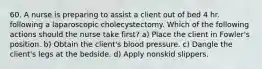 60. A nurse is preparing to assist a client out of bed 4 hr. following a laparoscopic cholecystectomy. Which of the following actions should the nurse take first? a) Place the client in Fowler's position. b) Obtain the client's blood pressure. c) Dangle the client's legs at the bedside. d) Apply nonskid slippers.