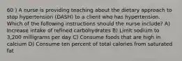 60 ) A nurse is providing teaching about the dietary approach to stop hypertension (DASH) to a client who has hypertension. Which of the following instructions should the nurse include? A) Increase intake of refined carbohydrates B) Limit sodium to 3,200 milligrams per day C) Consume foods that are high in calcium D) Consume ten percent of total calories from saturated fat