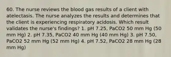 60. The nurse reviews the blood gas results of a client with atelectasis. The nurse analyzes the results and determines that the client is experiencing respiratory acidosis. Which result validates the nurse's findings? 1. pH 7.25, PaCO2 50 mm Hg (50 mm Hg) 2. pH 7.35, PaCO2 40 mm Hg (40 mm Hg) 3. pH 7.50, PaCO2 52 mm Hg (52 mm Hg) 4. pH 7.52, PaCO2 28 mm Hg (28 mm Hg)