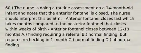 60.) The nurse is doing a routine assessment on a 14-month-old infant and notes that the anterior fontanel is closed. The nurse should interpret this as a(n): - Anterior fontanel closes last which takes months compared to the posterior fontanel that closes within weeks of birth - Anterior fontanel closes between 12-18 months A.) finding requiring a referral B.) normal finding, but requires rechecking in 1 month C.) normal finding D.) abnormal finding