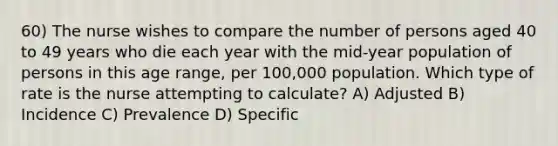 60) The nurse wishes to compare the number of persons aged 40 to 49 years who die each year with the mid-year population of persons in this age range, per 100,000 population. Which type of rate is the nurse attempting to calculate? A) Adjusted B) Incidence C) Prevalence D) Specific