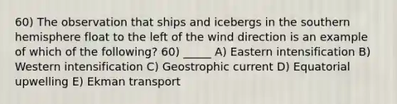 60) The observation that ships and icebergs in the southern hemisphere float to the left of the wind direction is an example of which of the following? 60) _____ A) Eastern intensification B) Western intensification C) Geostrophic current D) Equatorial upwelling E) Ekman transport