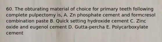 60. The obturating material of choice for primary teeth following complete pulpectomy is, A. Zn phosphate cement and formcresol combination paste B. Quick setting hydroxide cement C. Zinc oxide and eugenol cement D. Gutta-percha E. Polycarboxylate cement