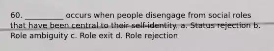 60. ​__________ occurs when people disengage from social roles that have been central to their self-identity. a. ​Status rejection b. ​Role ambiguity c. ​Role exit d. ​Role rejection