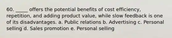 60. _____ offers the potential benefits of cost efficiency, repetition, and adding product value, while slow feedback is one of its disadvantages. a. Public relations b. Advertising c. Personal selling d. Sales promotion e. Personal selling