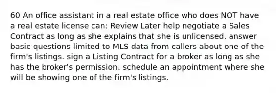 60 An office assistant in a real estate office who does NOT have a real estate license can: Review Later help negotiate a Sales Contract as long as she explains that she is unlicensed. answer basic questions limited to MLS data from callers about one of the firm's listings. sign a Listing Contract for a broker as long as she has the broker's permission. schedule an appointment where she will be showing one of the firm's listings.