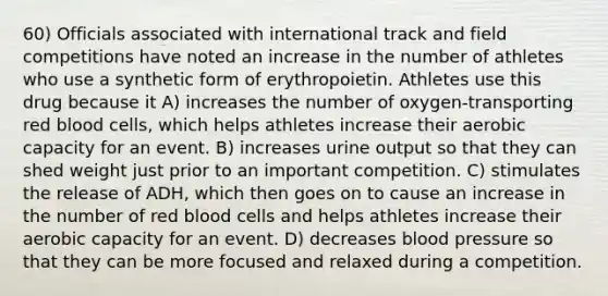 60) Officials associated with international track and field competitions have noted an increase in the number of athletes who use a synthetic form of erythropoietin. Athletes use this drug because it A) increases the number of oxygen-transporting red blood cells, which helps athletes increase their aerobic capacity for an event. B) increases urine output so that they can shed weight just prior to an important competition. C) stimulates the release of ADH, which then goes on to cause an increase in the number of red blood cells and helps athletes increase their aerobic capacity for an event. D) decreases blood pressure so that they can be more focused and relaxed during a competition.