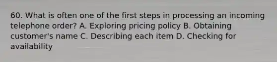 60. What is often one of the first steps in processing an incoming telephone order? A. Exploring pricing policy B. Obtaining customer's name C. Describing each item D. Checking for availability