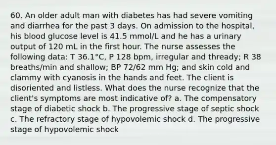 60. An older adult man with diabetes has had severe vomiting and diarrhea for the past 3 days. On admission to the hospital, his blood glucose level is 41.5 mmol/L and he has a urinary output of 120 mL in the first hour. The nurse assesses the following data: T 36.1°C, P 128 bpm, irregular and thready; R 38 breaths/min and shallow; BP 72/62 mm Hg; and skin cold and clammy with cyanosis in the hands and feet. The client is disoriented and listless. What does the nurse recognize that the client's symptoms are most indicative of? a. The compensatory stage of diabetic shock b. The progressive stage of septic shock c. The refractory stage of hypovolemic shock d. The progressive stage of hypovolemic shock