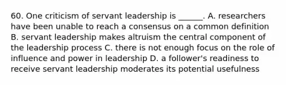 60. One criticism of servant leadership is ______. A. researchers have been unable to reach a consensus on a common definition B. servant leadership makes altruism the central component of the leadership process C. there is not enough focus on the role of influence and power in leadership D. a follower's readiness to receive servant leadership moderates its potential usefulness