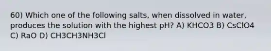 60) Which one of the following salts, when dissolved in water, produces the solution with the highest pH? A) KHCO3 B) CsClO4 C) RaO D) CH3CH3NH3Cl