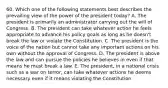 60. Which one of the following statements best describes the prevailing view of the power of the president today? A. The president is primarily an administrator carrying out the will of Congress. B. The president can take whatever action he feels appropriate to advance his policy goals as long as he doesn't break the law or violate the Constitution. C. The president is the voice of the nation but cannot take any important actions on his own without the approval of Congress. D. The president is above the law and can pursue the policies he believes in even if that means he must break a law. E. The president, in a national crisis such as a war on terror, can take whatever actions he deems necessary even if it means violating the Constitution.