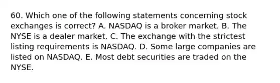 60. Which one of the following statements concerning stock exchanges is correct? A. NASDAQ is a broker market. B. The NYSE is a dealer market. C. The exchange with the strictest listing requirements is NASDAQ. D. Some large companies are listed on NASDAQ. E. Most debt securities are traded on the NYSE.