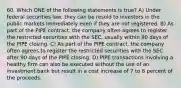 60. Which ONE of the following statements is true? A) Under federal securities law, they can be resold to investors in the public markets immediately even if they are not registered. B) As part of the PIPE contract, the company often agrees to register the restricted securities with the SEC, usually within 90 days of the PIPE closing. C) As part of the PIPE contract, the company often agrees to register the restricted securities with the SEC after 90 days of the PIPE closing. D) PIPE transactions involving a healthy firm can also be executed without the use of an investment bank but result in a cost increase of 7 to 8 percent of the proceeds.