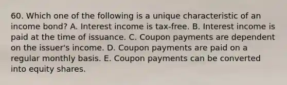 60. Which one of the following is a unique characteristic of an income bond? A. Interest income is tax-free. B. Interest income is paid at the time of issuance. C. Coupon payments are dependent on the issuer's income. D. Coupon payments are paid on a regular monthly basis. E. Coupon payments can be converted into equity shares.