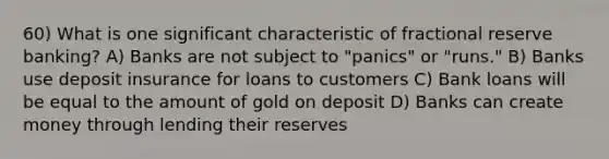 60) What is one significant characteristic of fractional reserve banking? A) Banks are not subject to "panics" or "runs." B) Banks use deposit insurance for loans to customers C) Bank loans will be equal to the amount of gold on deposit D) Banks can create money through lending their reserves