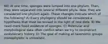 60) At one time, sponges were lumped into one phylum. Then, they were separated into several different phyla. Now, they are considered one phylum again. These changes indicate which of the following? A) Every phylogeny should be considered a hypothesis that must be revised in the light of new data. B) We need more fossil evidence of sponges. C) Molecular and morphological data often conflict when we try to reconstruct evolutionary history. D) The goal of making all taxonomic groups monophyletic is unrealistic.