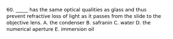 60. _____ has the same optical qualities as glass and thus prevent refractive loss of light as it passes from the slide to the objective lens. A. the condenser B. safranin C. water D. the numerical aperture E. immersion oil