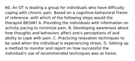 60. An OT is leading a group for individuals who have difficulty coping with chronic pain. Based on a cognitive-behavioral frame of reference, with which of the following steps would the therapist BEGIN? A. Providing the individuals with information on activity pacing to minimize pain. B. Developing awareness about how thoughts and behaviors affect one's perceptions of and ability to cope with pain. C. Practicing relaxation techniques to be used when the individual is experiencing stress. D. Setting up a method to monitor and report on how successful the individual's use of recommended techniques was at home.