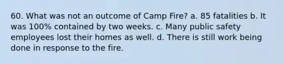 60. What was not an outcome of Camp Fire? a. 85 fatalities b. It was 100% contained by two weeks. c. Many public safety employees lost their homes as well. d. There is still work being done in response to the fire.