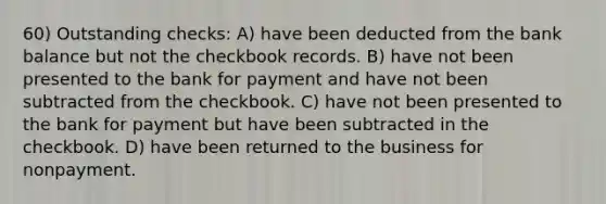 60) Outstanding checks: A) have been deducted from the bank balance but not the checkbook records. B) have not been presented to the bank for payment and have not been subtracted from the checkbook. C) have not been presented to the bank for payment but have been subtracted in the checkbook. D) have been returned to the business for nonpayment.