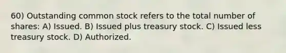 60) Outstanding common stock refers to the total number of shares: A) Issued. B) Issued plus treasury stock. C) Issued less treasury stock. D) Authorized.