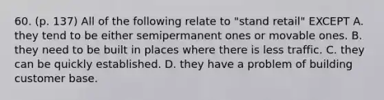 60. (p. 137) All of the following relate to "stand retail" EXCEPT A. they tend to be either semipermanent ones or movable ones. B. they need to be built in places where there is less traffic. C. they can be quickly established. D. they have a problem of building customer base.