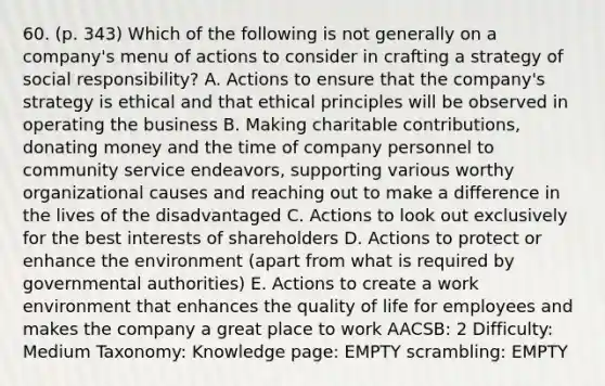 60. (p. 343) Which of the following is not generally on a company's menu of actions to consider in crafting a strategy of social responsibility? A. Actions to ensure that the company's strategy is ethical and that ethical principles will be observed in operating the business B. Making charitable contributions, donating money and the time of company personnel to community service endeavors, supporting various worthy organizational causes and reaching out to make a difference in the lives of the disadvantaged C. Actions to look out exclusively for the best interests of shareholders D. Actions to protect or enhance the environment (apart from what is required by governmental authorities) E. Actions to create a work environment that enhances the quality of life for employees and makes the company a great place to work AACSB: 2 Difficulty: Medium Taxonomy: Knowledge page: EMPTY scrambling: EMPTY