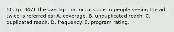 60. (p. 347) The overlap that occurs due to people seeing the ad twice is referred as: A. coverage. B. unduplicated reach. C. duplicated reach. D. frequency. E. program rating.