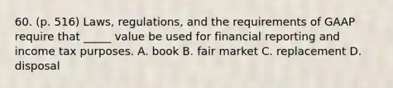 60. (p. 516) Laws, regulations, and the requirements of GAAP require that _____ value be used for financial reporting and income tax purposes. A. book B. fair market C. replacement D. disposal