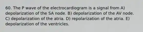 60. The P wave of the electrocardiogram is a signal from A) depolarization of the SA node. B) depolarization of the AV node. C) depolarization of the atria. D) repolarization of the atria. E) depolarization of the ventricles.