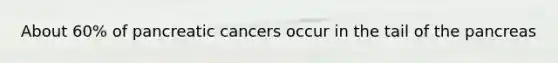 About 60% of pancreatic cancers occur in the tail of the pancreas
