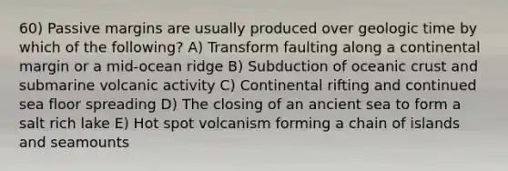 60) Passive margins are usually produced over geologic time by which of the following? A) Transform faulting along a continental margin or a mid-ocean ridge B) Subduction of oceanic crust and submarine volcanic activity C) Continental rifting and continued sea floor spreading D) The closing of an ancient sea to form a salt rich lake E) Hot spot volcanism forming a chain of islands and seamounts