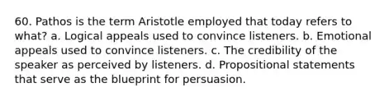 60. Pathos is the term Aristotle employed that today refers to what? a. Logical appeals used to convince listeners. b. Emotional appeals used to convince listeners. c. The credibility of the speaker as perceived by listeners. d. Propositional statements that serve as the blueprint for persuasion.